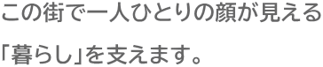 この街で一人ひとりの顔が見える 「暮らし」を支えます。